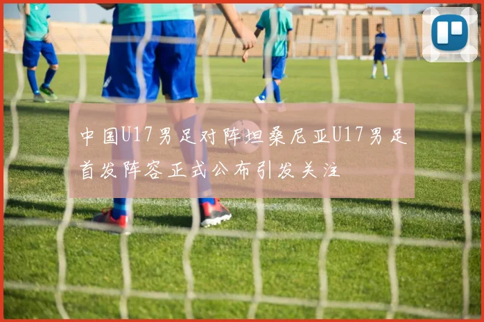 中国U17男足对阵坦桑尼亚U17男足首发阵容正式公布引发关注